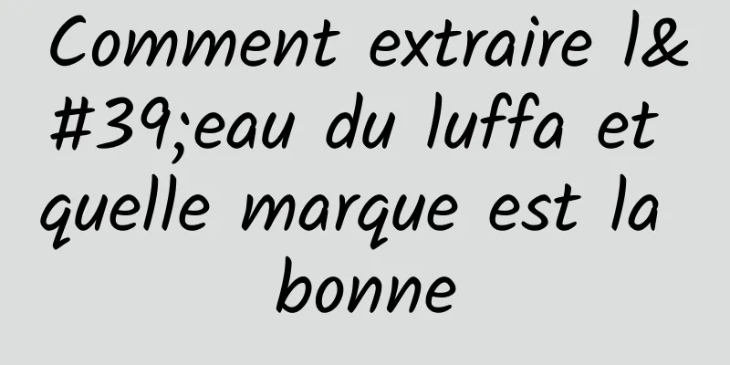 Comment extraire l'eau du luffa et quelle marque est la bonne