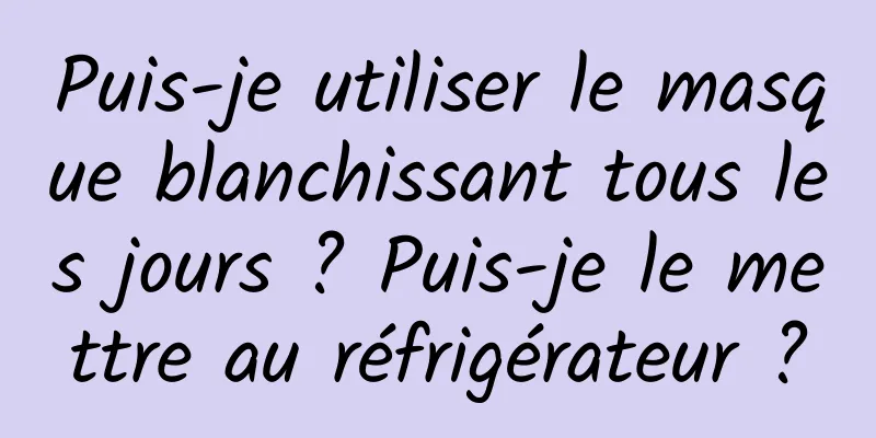 Puis-je utiliser le masque blanchissant tous les jours ? Puis-je le mettre au réfrigérateur ?