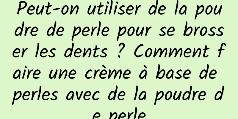 Peut-on utiliser de la poudre de perle pour se brosser les dents ? Comment faire une crème à base de perles avec de la poudre de perle
