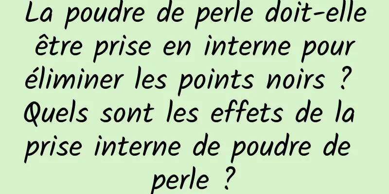 La poudre de perle doit-elle être prise en interne pour éliminer les points noirs ? Quels sont les effets de la prise interne de poudre de perle ?