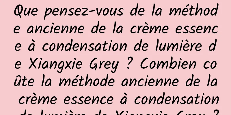 Que pensez-vous de la méthode ancienne de la crème essence à condensation de lumière de Xiangxie Grey ? Combien coûte la méthode ancienne de la crème essence à condensation de lumière de Xiangxie Grey ?