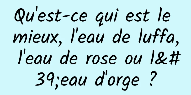 Qu'est-ce qui est le mieux, l'eau de luffa, l'eau de rose ou l'eau d'orge ?