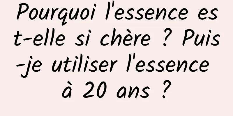 Pourquoi l'essence est-elle si chère ? Puis-je utiliser l'essence à 20 ans ?