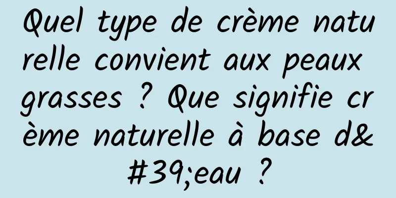 Quel type de crème naturelle convient aux peaux grasses ? Que signifie crème naturelle à base d'eau ?