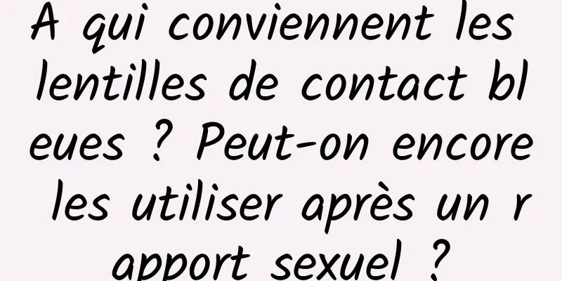 À qui conviennent les lentilles de contact bleues ? Peut-on encore les utiliser après un rapport sexuel ?