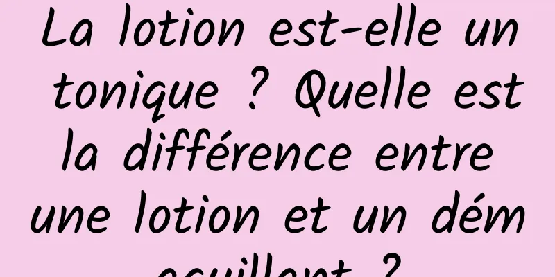 La lotion est-elle un tonique ? Quelle est la différence entre une lotion et un démaquillant ?