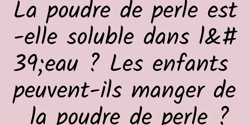La poudre de perle est-elle soluble dans l'eau ? Les enfants peuvent-ils manger de la poudre de perle ?