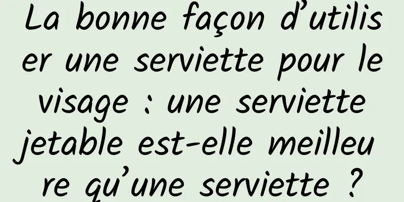 La bonne façon d’utiliser une serviette pour le visage : une serviette jetable est-elle meilleure qu’une serviette ?
