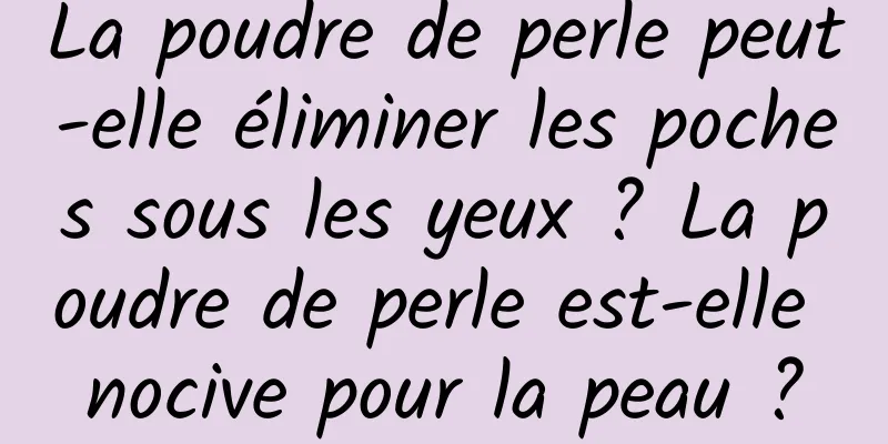 La poudre de perle peut-elle éliminer les poches sous les yeux ? La poudre de perle est-elle nocive pour la peau ?