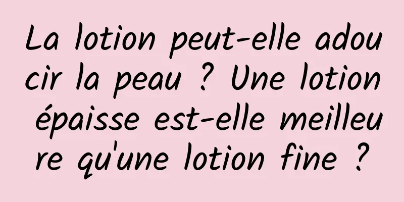 La lotion peut-elle adoucir la peau ? Une lotion épaisse est-elle meilleure qu'une lotion fine ?