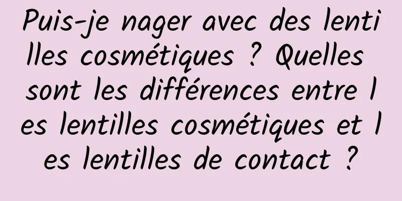Puis-je nager avec des lentilles cosmétiques ? Quelles sont les différences entre les lentilles cosmétiques et les lentilles de contact ?