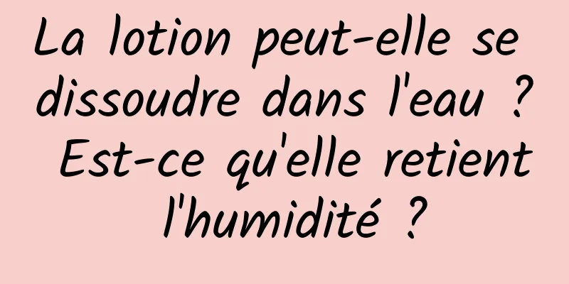 La lotion peut-elle se dissoudre dans l'eau ? Est-ce qu'elle retient l'humidité ?