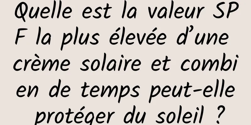 Quelle est la valeur SPF la plus élevée d’une crème solaire et combien de temps peut-elle protéger du soleil ?
