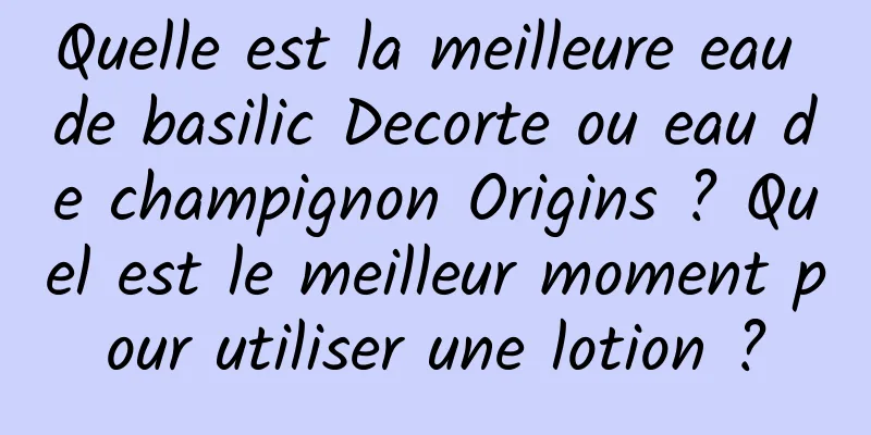 Quelle est la meilleure eau de basilic Decorte ou eau de champignon Origins ? Quel est le meilleur moment pour utiliser une lotion ?