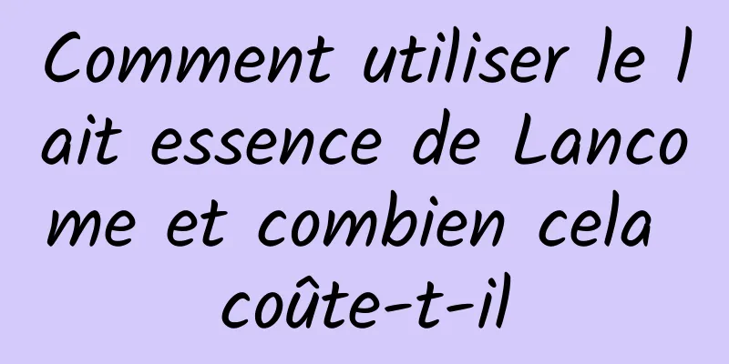 Comment utiliser le lait essence de Lancome et combien cela coûte-t-il
