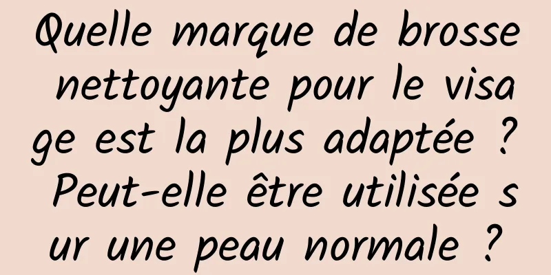 Quelle marque de brosse nettoyante pour le visage est la plus adaptée ? Peut-elle être utilisée sur une peau normale ?