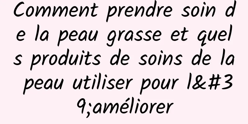 Comment prendre soin de la peau grasse et quels produits de soins de la peau utiliser pour l'améliorer