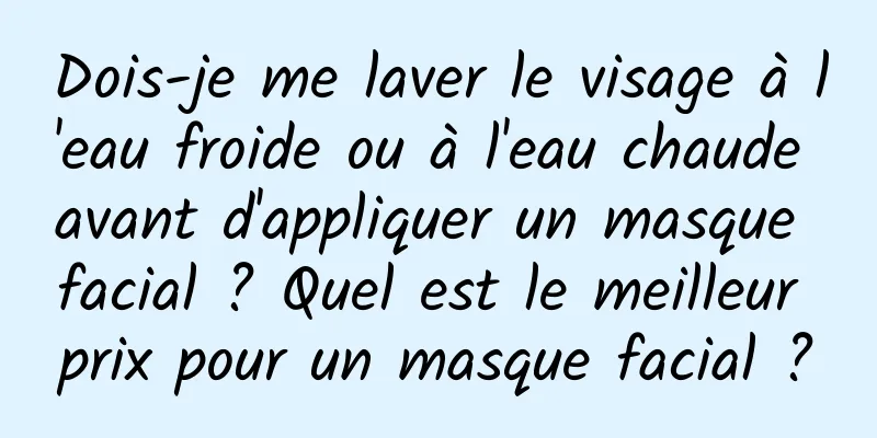 Dois-je me laver le visage à l'eau froide ou à l'eau chaude avant d'appliquer un masque facial ? Quel est le meilleur prix pour un masque facial ?