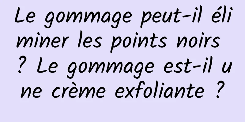 Le gommage peut-il éliminer les points noirs ? Le gommage est-il une crème exfoliante ?