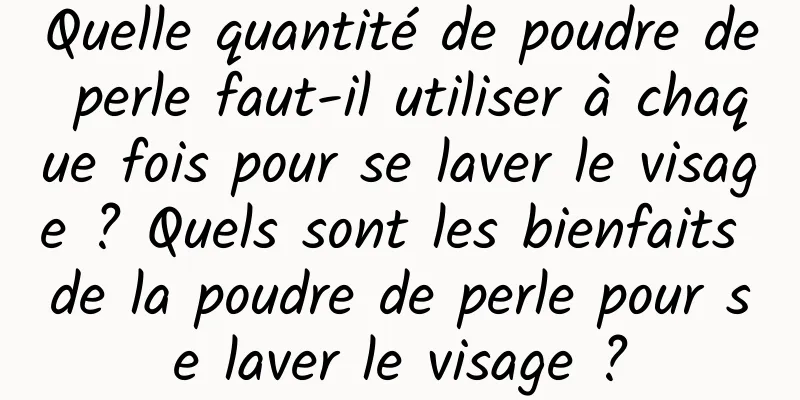 Quelle quantité de poudre de perle faut-il utiliser à chaque fois pour se laver le visage ? Quels sont les bienfaits de la poudre de perle pour se laver le visage ?