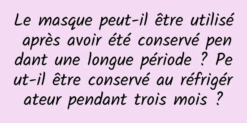 Le masque peut-il être utilisé après avoir été conservé pendant une longue période ? Peut-il être conservé au réfrigérateur pendant trois mois ?