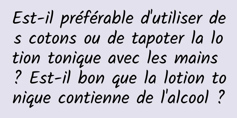 Est-il préférable d'utiliser des cotons ou de tapoter la lotion tonique avec les mains ? Est-il bon que la lotion tonique contienne de l'alcool ?