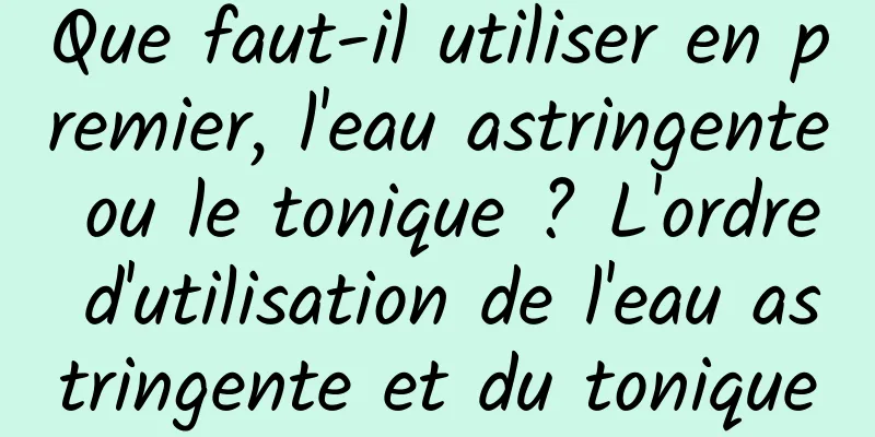 Que faut-il utiliser en premier, l'eau astringente ou le tonique ? L'ordre d'utilisation de l'eau astringente et du tonique