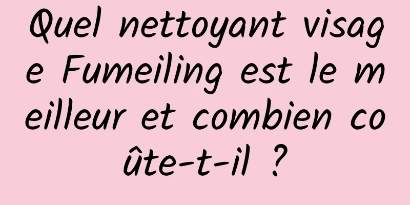 Quel nettoyant visage Fumeiling est le meilleur et combien coûte-t-il ?