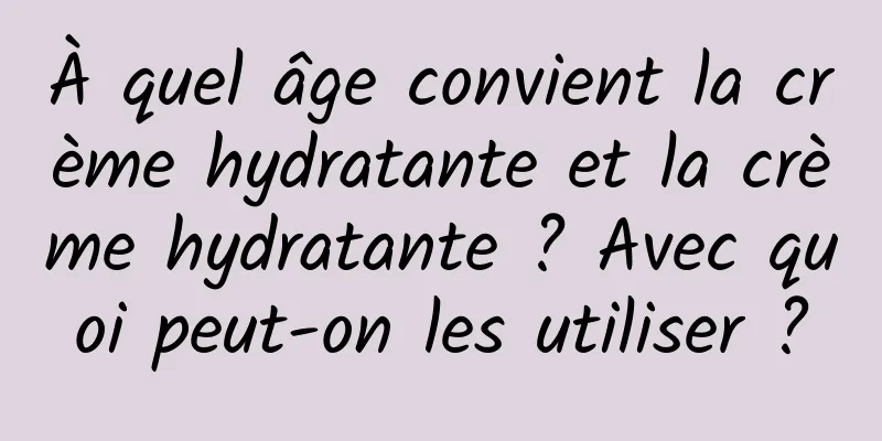 À quel âge convient la crème hydratante et la crème hydratante ? Avec quoi peut-on les utiliser ?
