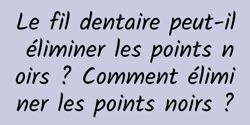 Le fil dentaire peut-il éliminer les points noirs ? Comment éliminer les points noirs ?