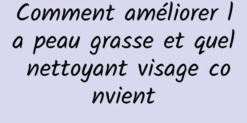 Comment améliorer la peau grasse et quel nettoyant visage convient