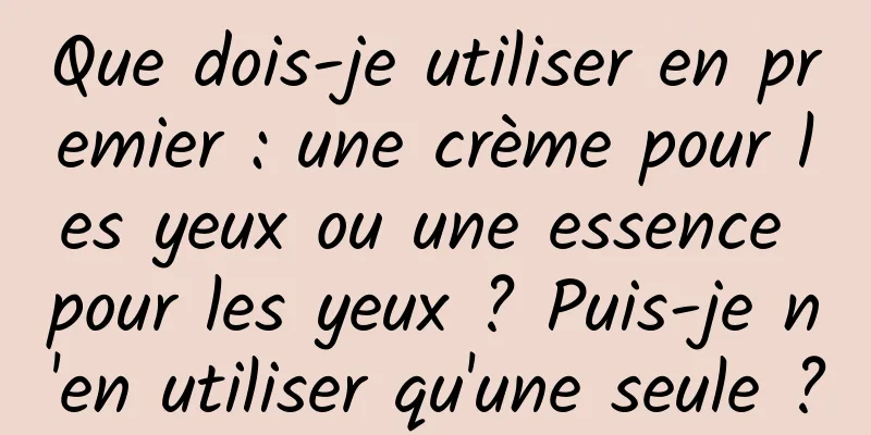 Que dois-je utiliser en premier : une crème pour les yeux ou une essence pour les yeux ? Puis-je n'en utiliser qu'une seule ?