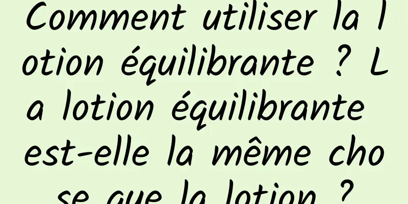 Comment utiliser la lotion équilibrante ? La lotion équilibrante est-elle la même chose que la lotion ?