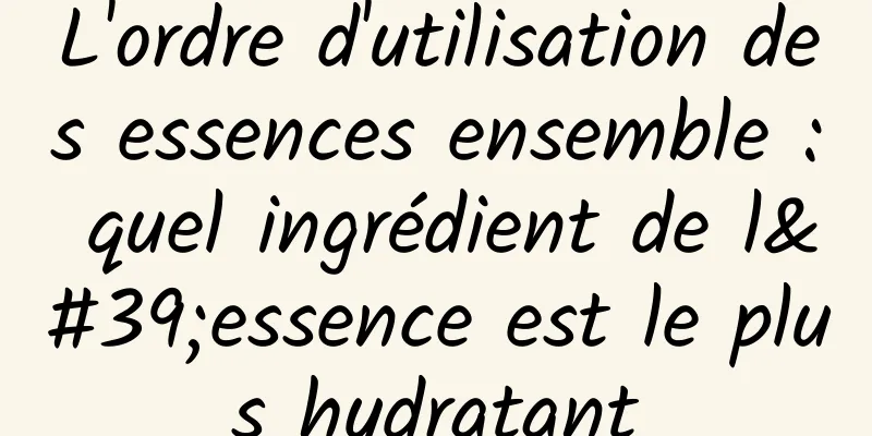 L'ordre d'utilisation des essences ensemble : quel ingrédient de l'essence est le plus hydratant