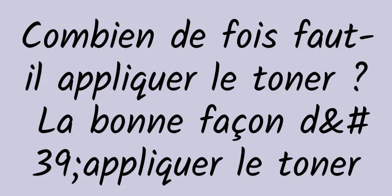 Combien de fois faut-il appliquer le toner ? La bonne façon d'appliquer le toner