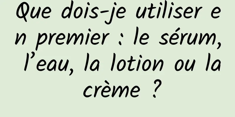 Que dois-je utiliser en premier : le sérum, l’eau, la lotion ou la crème ?