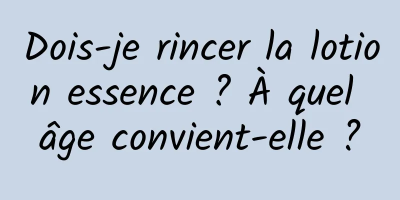 Dois-je rincer la lotion essence ? À quel âge convient-elle ?
