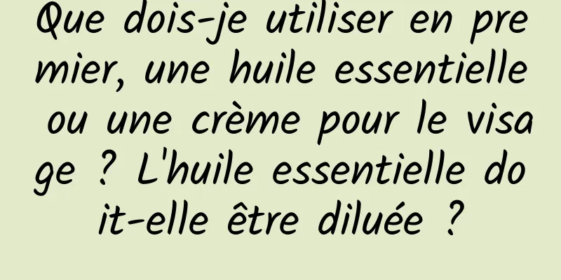 Que dois-je utiliser en premier, une huile essentielle ou une crème pour le visage ? L'huile essentielle doit-elle être diluée ?
