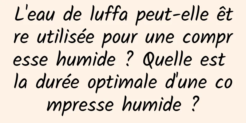 L'eau de luffa peut-elle être utilisée pour une compresse humide ? Quelle est la durée optimale d'une compresse humide ?