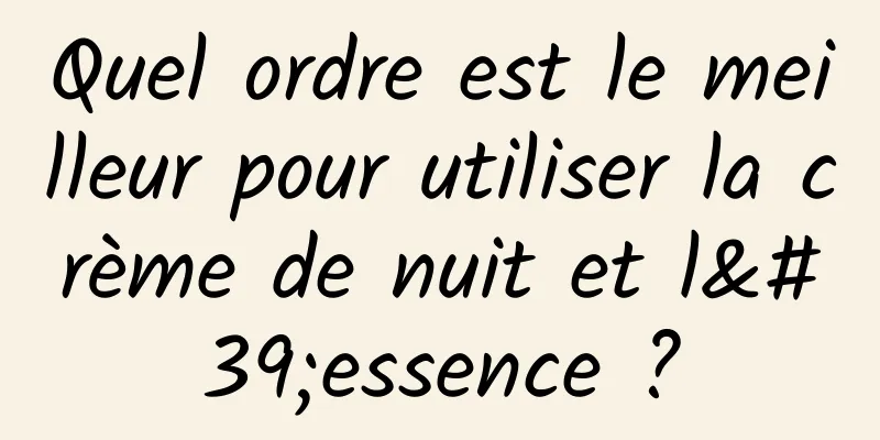 Quel ordre est le meilleur pour utiliser la crème de nuit et l'essence ?