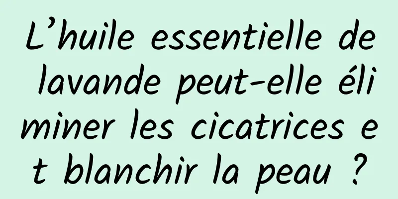 L’huile essentielle de lavande peut-elle éliminer les cicatrices et blanchir la peau ?