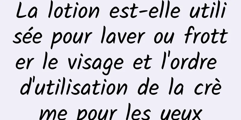 La lotion est-elle utilisée pour laver ou frotter le visage et l'ordre d'utilisation de la crème pour les yeux