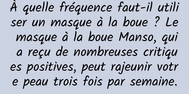 À quelle fréquence faut-il utiliser un masque à la boue ? Le masque à la boue Manso, qui a reçu de nombreuses critiques positives, peut rajeunir votre peau trois fois par semaine.