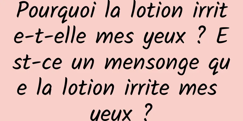 Pourquoi la lotion irrite-t-elle mes yeux ? Est-ce un mensonge que la lotion irrite mes yeux ?