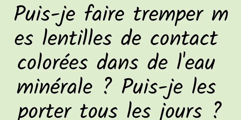 Puis-je faire tremper mes lentilles de contact colorées dans de l'eau minérale ? Puis-je les porter tous les jours ?