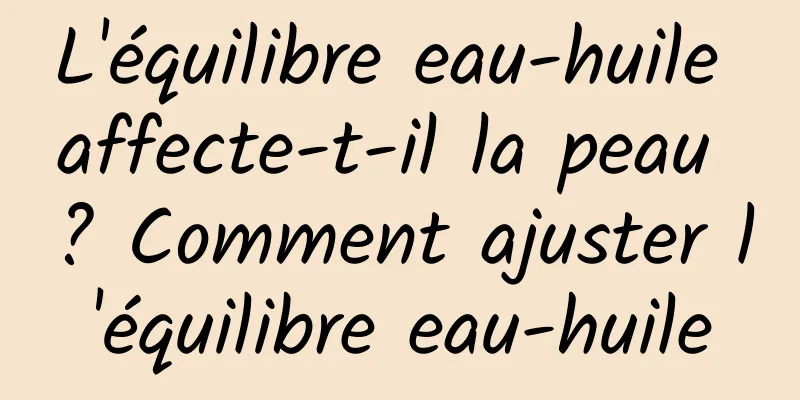 L'équilibre eau-huile affecte-t-il la peau ? Comment ajuster l'équilibre eau-huile
