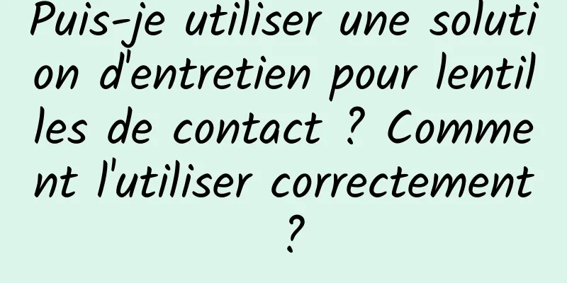 Puis-je utiliser une solution d'entretien pour lentilles de contact ? Comment l'utiliser correctement ?