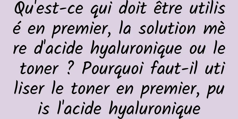 Qu'est-ce qui doit être utilisé en premier, la solution mère d'acide hyaluronique ou le toner ? Pourquoi faut-il utiliser le toner en premier, puis l'acide hyaluronique