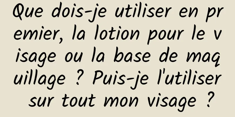 Que dois-je utiliser en premier, la lotion pour le visage ou la base de maquillage ? Puis-je l'utiliser sur tout mon visage ?