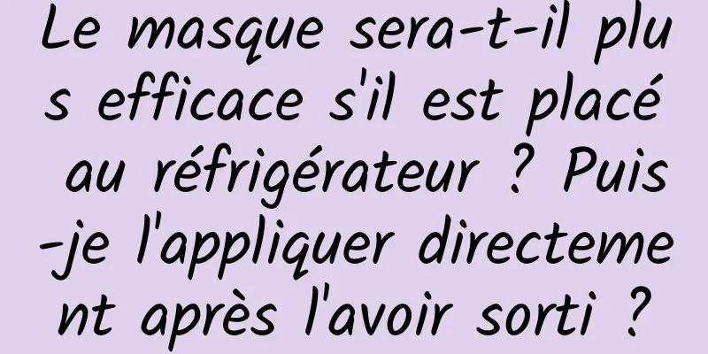 Le masque sera-t-il plus efficace s'il est placé au réfrigérateur ? Puis-je l'appliquer directement après l'avoir sorti ?